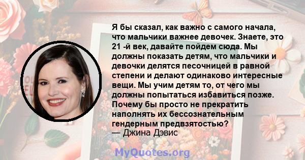 Я бы сказал, как важно с самого начала, что мальчики важнее девочек. Знаете, это 21 -й век, давайте пойдем сюда. Мы должны показать детям, что мальчики и девочки делятся песочницей в равной степени и делают одинаково