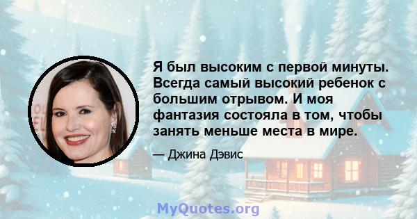 Я был высоким с первой минуты. Всегда самый высокий ребенок с большим отрывом. И моя фантазия состояла в том, чтобы занять меньше места в мире.