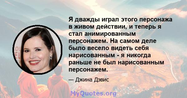 Я дважды играл этого персонажа в живом действии, и теперь я стал анимированным персонажем. На самом деле было весело видеть себя нарисованным - я никогда раньше не был нарисованным персонажем.