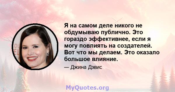 Я на самом деле никого не обдумываю публично. Это гораздо эффективнее, если я могу повлиять на создателей. Вот что мы делаем. Это оказало большое влияние.