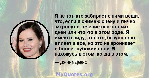 Я не тот, кто забирает с ними вещи, что, если я снимаю сцену и лично затронут в течение нескольких дней или что -то в этом роде. Я имею в виду, что это, безусловно, влияет и все, но это не проникает в более глубокий