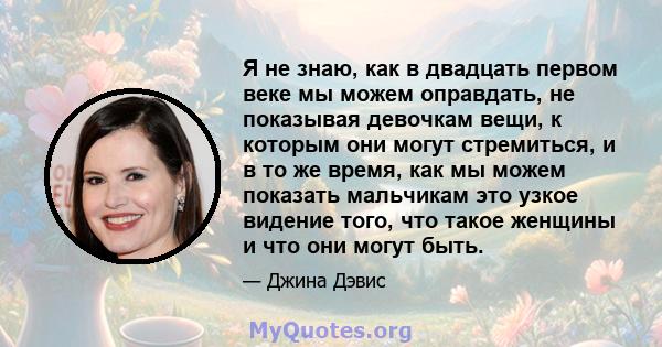 Я не знаю, как в двадцать первом веке мы можем оправдать, не показывая девочкам вещи, к которым они могут стремиться, и в то же время, как мы можем показать мальчикам это узкое видение того, что такое женщины и что они