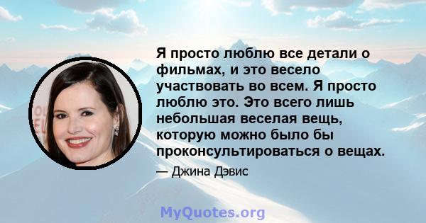 Я просто люблю все детали о фильмах, и это весело участвовать во всем. Я просто люблю это. Это всего лишь небольшая веселая вещь, которую можно было бы проконсультироваться о вещах.