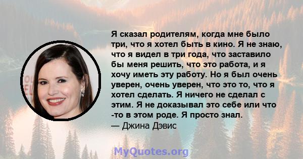 Я сказал родителям, когда мне было три, что я хотел быть в кино. Я не знаю, что я видел в три года, что заставило бы меня решить, что это работа, и я хочу иметь эту работу. Но я был очень уверен, очень уверен, что это