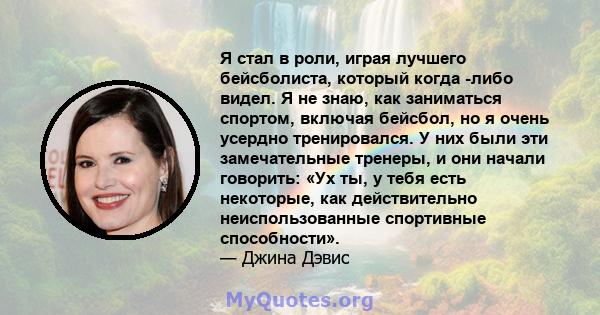 Я стал в роли, играя лучшего бейсболиста, который когда -либо видел. Я не знаю, как заниматься спортом, включая бейсбол, но я очень усердно тренировался. У них были эти замечательные тренеры, и они начали говорить: «Ух