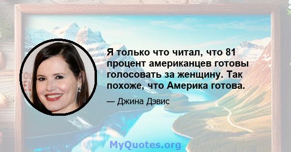 Я только что читал, что 81 процент американцев готовы голосовать за женщину. Так похоже, что Америка готова.