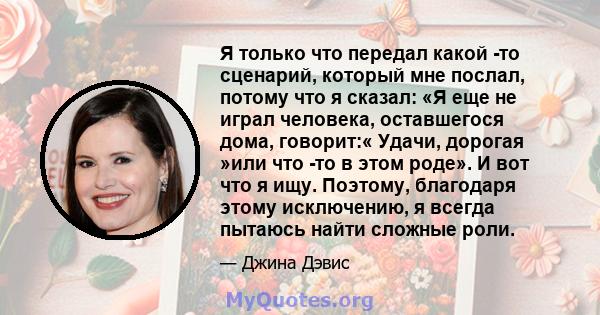 Я только что передал какой -то сценарий, который мне послал, потому что я сказал: «Я еще не играл человека, оставшегося дома, говорит:« Удачи, дорогая »или что -то в этом роде». И вот что я ищу. Поэтому, благодаря этому 