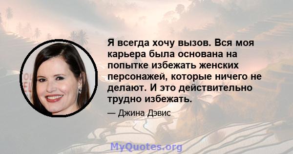 Я всегда хочу вызов. Вся моя карьера была основана на попытке избежать женских персонажей, которые ничего не делают. И это действительно трудно избежать.