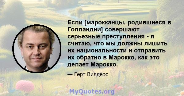 Если [марокканцы, родившиеся в Голландии] совершают серьезные преступления - я считаю, что мы должны лишить их национальности и отправить их обратно в Марокко, как это делает Марокко.