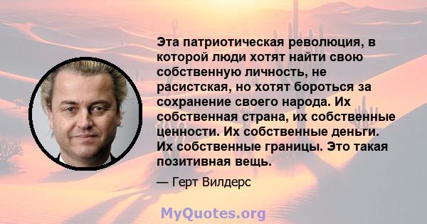 Эта патриотическая революция, в которой люди хотят найти свою собственную личность, не расистская, но хотят бороться за сохранение своего народа. Их собственная страна, их собственные ценности. Их собственные деньги. Их 