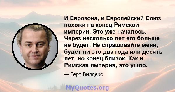 И Еврозона, и Европейский Союз похожи на конец Римской империи. Это уже началось. Через несколько лет его больше не будет. Не спрашивайте меня, будет ли это два года или десять лет, но конец близок. Как и Римская