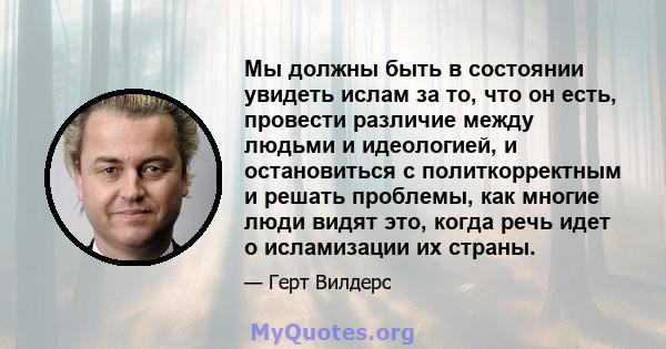 Мы должны быть в состоянии увидеть ислам за то, что он есть, провести различие между людьми и идеологией, и остановиться с политкорректным и решать проблемы, как многие люди видят это, когда речь идет о исламизации их