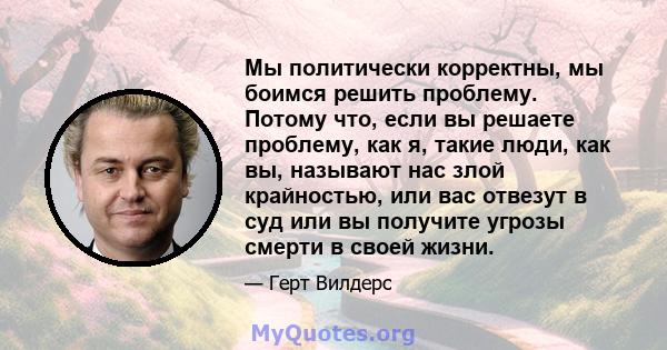 Мы политически корректны, мы боимся решить проблему. Потому что, если вы решаете проблему, как я, такие люди, как вы, называют нас злой крайностью, или вас отвезут в суд или вы получите угрозы смерти в своей жизни.