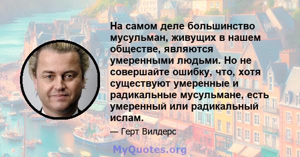 На самом деле большинство мусульман, живущих в нашем обществе, являются умеренными людьми. Но не совершайте ошибку, что, хотя существуют умеренные и радикальные мусульмане, есть умеренный или радикальный ислам.