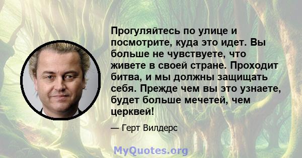 Прогуляйтесь по улице и посмотрите, куда это идет. Вы больше не чувствуете, что живете в своей стране. Проходит битва, и мы должны защищать себя. Прежде чем вы это узнаете, будет больше мечетей, чем церквей!