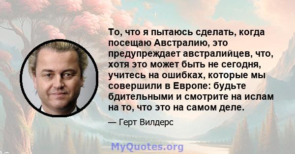 То, что я пытаюсь сделать, когда посещаю Австралию, это предупреждает австралийцев, что, хотя это может быть не сегодня, учитесь на ошибках, которые мы совершили в Европе: будьте бдительными и смотрите на ислам на то,