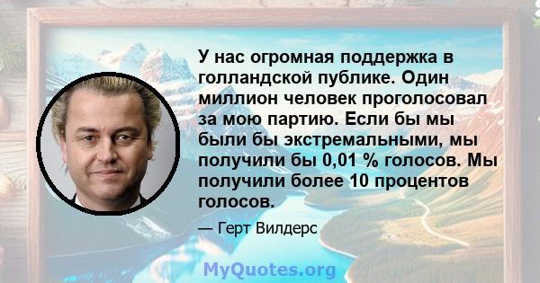 У нас огромная поддержка в голландской публике. Один миллион человек проголосовал за мою партию. Если бы мы были бы экстремальными, мы получили бы 0,01 % голосов. Мы получили более 10 процентов голосов.