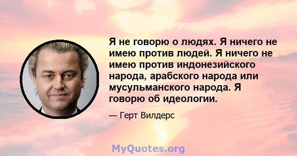 Я не говорю о людях. Я ничего не имею против людей. Я ничего не имею против индонезийского народа, арабского народа или мусульманского народа. Я говорю об идеологии.