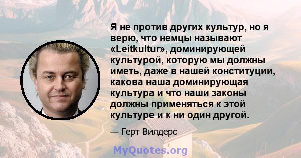 Я не против других культур, но я верю, что немцы называют «Leitkultur», доминирующей культурой, которую мы должны иметь, даже в нашей конституции, какова наша доминирующая культура и что наши законы должны применяться к 