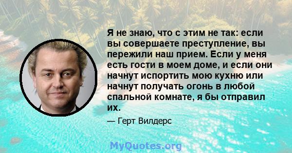 Я не знаю, что с этим не так: если вы совершаете преступление, вы пережили наш прием. Если у меня есть гости в моем доме, и если они начнут испортить мою кухню или начнут получать огонь в любой спальной комнате, я бы