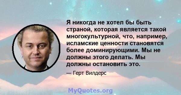 Я никогда не хотел бы быть страной, которая является такой многокультурной, что, например, исламские ценности становятся более доминирующими. Мы не должны этого делать. Мы должны остановить это.