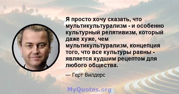 Я просто хочу сказать, что мультикультурализм - и особенно культурный релятивизм, который даже хуже, чем мультикультурализм, концепция того, что все культуры равны - является худшим рецептом для любого общества.