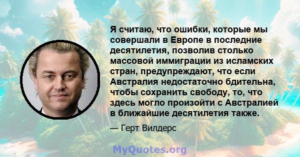 Я считаю, что ошибки, которые мы совершали в Европе в последние десятилетия, позволив столько массовой иммиграции из исламских стран, предупреждают, что если Австралия недостаточно бдительна, чтобы сохранить свободу,