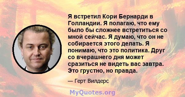 Я встретил Кори Бернарди в Голландии. Я полагаю, что ему было бы сложнее встретиться со мной сейчас. Я думаю, что он не собирается этого делать. Я понимаю, что это политика. Друг со вчерашнего дня может сразиться не