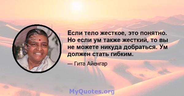 Если тело жесткое, это понятно. Но если ум также жесткий, то вы не можете никуда добраться. Ум должен стать гибким.