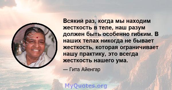 Всякий раз, когда мы находим жесткость в теле, наш разум должен быть особенно гибким. В наших телах никогда не бывает жесткость, которая ограничивает нашу практику, это всегда жесткость нашего ума.