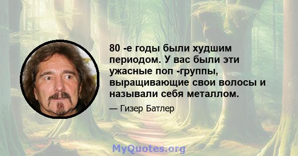 80 -е годы были худшим периодом. У вас были эти ужасные поп -группы, выращивающие свои волосы и называли себя металлом.