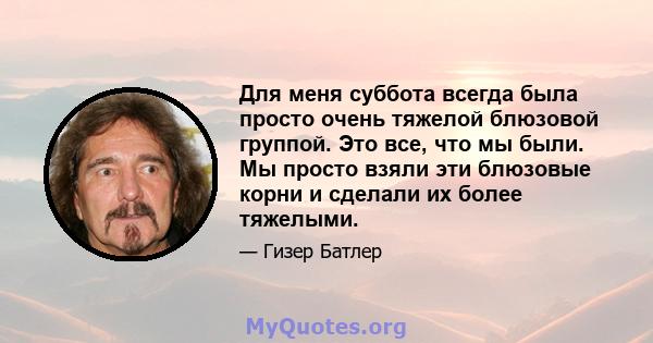 Для меня суббота всегда была просто очень тяжелой блюзовой группой. Это все, что мы были. Мы просто взяли эти блюзовые корни и сделали их более тяжелыми.