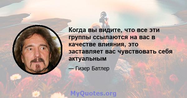 Когда вы видите, что все эти группы ссылаются на вас в качестве влияния, это заставляет вас чувствовать себя актуальным