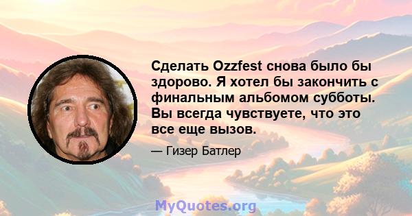 Сделать Ozzfest снова было бы здорово. Я хотел бы закончить с финальным альбомом субботы. Вы всегда чувствуете, что это все еще вызов.
