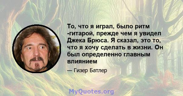 То, что я играл, было ритм -гитарой, прежде чем я увидел Джека Брюса. Я сказал, это то, что я хочу сделать в жизни. Он был определенно главным влиянием