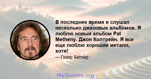 В последнее время я слушал несколько джазовых альбомов. Я люблю новый альбом Pat Metheny. Джон Колтрейн. Я все еще люблю хороший металл, хотя!