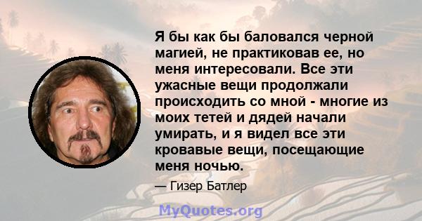 Я бы как бы баловался черной магией, не практиковав ее, но меня интересовали. Все эти ужасные вещи продолжали происходить со мной - многие из моих тетей и дядей начали умирать, и я видел все эти кровавые вещи,