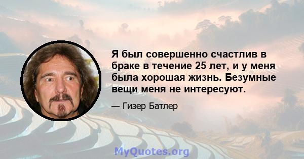 Я был совершенно счастлив в браке в течение 25 лет, и у меня была хорошая жизнь. Безумные вещи меня не интересуют.