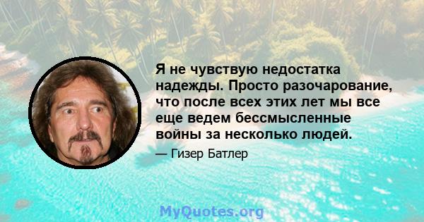 Я не чувствую недостатка надежды. Просто разочарование, что после всех этих лет мы все еще ведем бессмысленные войны за несколько людей.