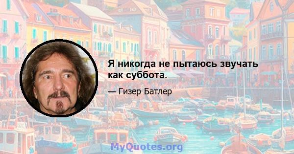 Я никогда не пытаюсь звучать как суббота.