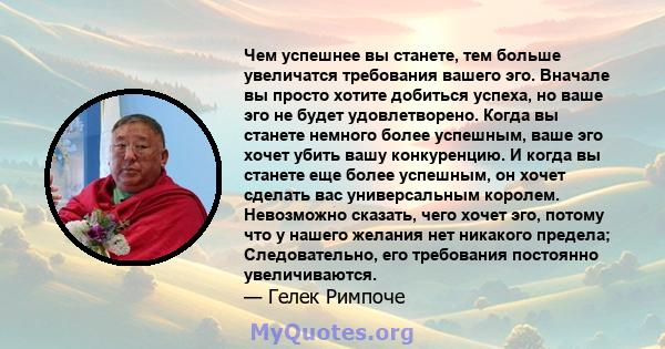 Чем успешнее вы станете, тем больше увеличатся требования вашего эго. Вначале вы просто хотите добиться успеха, но ваше эго не будет удовлетворено. Когда вы станете немного более успешным, ваше эго хочет убить вашу