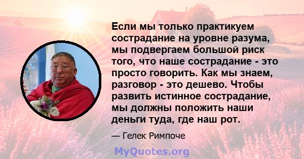 Если мы только практикуем сострадание на уровне разума, мы подвергаем большой риск того, что наше сострадание - это просто говорить. Как мы знаем, разговор - это дешево. Чтобы развить истинное сострадание, мы должны