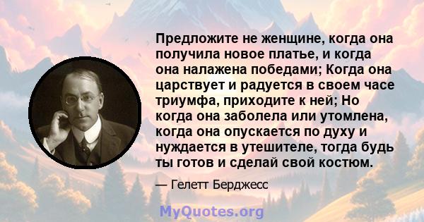 Предложите не женщине, когда она получила новое платье, и когда она налажена победами; Когда она царствует и радуется в своем часе триумфа, приходите к ней; Но когда она заболела или утомлена, когда она опускается по