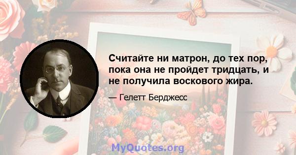 Считайте ни матрон, до тех пор, пока она не пройдет тридцать, и не получила воскового жира.