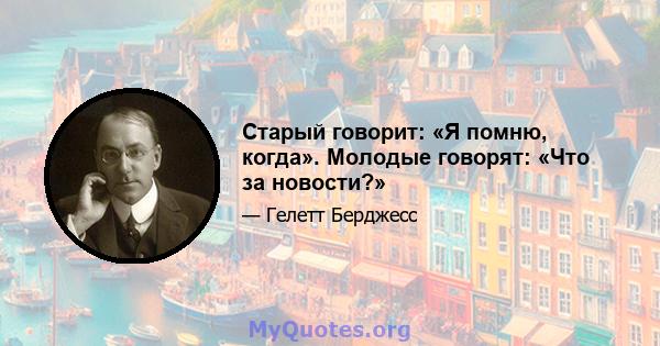 Старый говорит: «Я помню, когда». Молодые говорят: «Что за новости?»