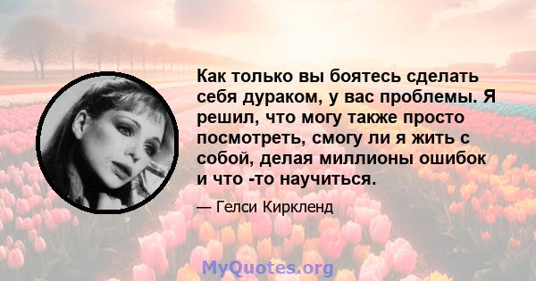 Как только вы боятесь сделать себя дураком, у вас проблемы. Я решил, что могу также просто посмотреть, смогу ли я жить с собой, делая миллионы ошибок и что -то научиться.