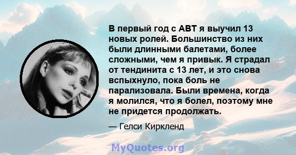 В первый год с ABT я выучил 13 новых ролей. Большинство из них были длинными балетами, более сложными, чем я привык. Я страдал от тендинита с 13 лет, и это снова вспыхнуло, пока боль не парализовала. Были времена, когда 