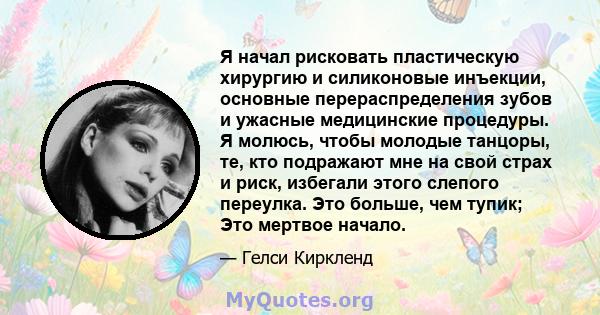 Я начал рисковать пластическую хирургию и силиконовые инъекции, основные перераспределения зубов и ужасные медицинские процедуры. Я молюсь, чтобы молодые танцоры, те, кто подражают мне на свой страх и риск, избегали