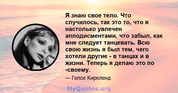 Я знаю свое тело. Что случилось, так это то, что я настолько увлечен аплодисментами, что забыл, как мне следует танцевать. Всю свою жизнь я был тем, чего хотели другие - в танцах и в жизни. Теперь я делаю это по -своему.