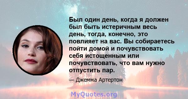 Был один день, когда я должен был быть истеричным весь день, тогда, конечно, это повлияет на вас. Вы собираетесь пойти домой и почувствовать себя истощенным или почувствовать, что вам нужно отпустить пар.